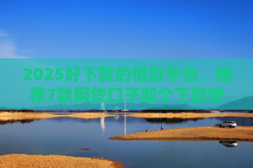 2025好下款的借款平台，推荐7款网贷口子那个下款快
