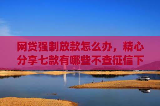 网贷强制放款怎么办，精心分享七款有哪些不查征信下款快的app
