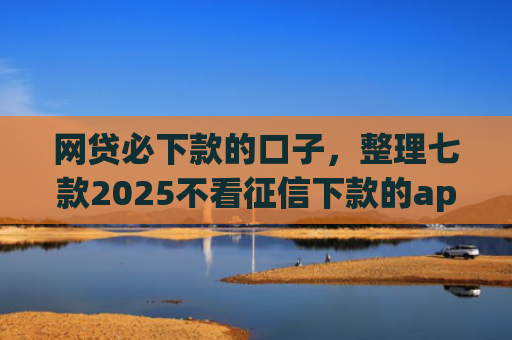 网贷必下款的口子，整理七款2025不看征信下款的app
