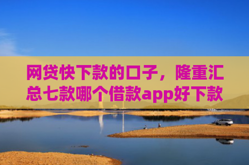 网贷快下款的口子，隆重汇总七款哪个借款app好下款不征信