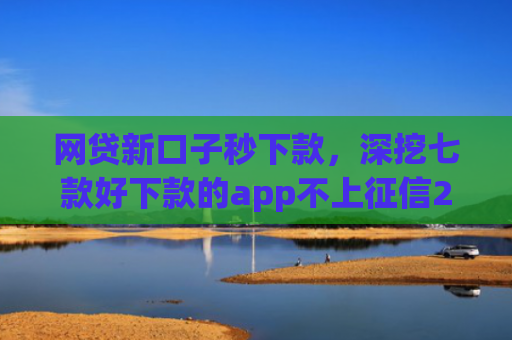 网贷新口子秒下款，深挖七款好下款的app不上征信2025