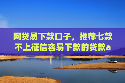 网贷易下款口子，推荐七款不上征信容易下款的贷款app
