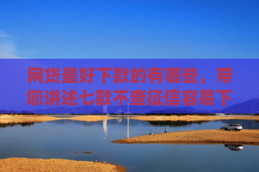 网贷最好下款的有哪些，带您讲述七款不查征信容易下款的网贷app