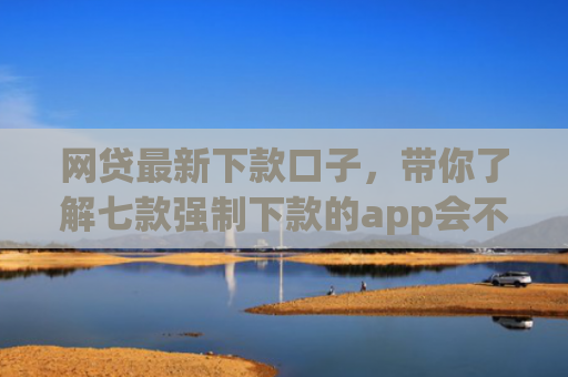 网贷最新下款口子，带你了解七款强制下款的app会不会上征信