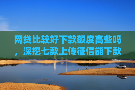 网贷比较好下款额度高些吗，深挖七款上传征信能下款的app