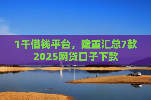 1千借钱平台，隆重汇总7款2025网贷口子下款