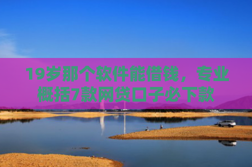 19岁那个软件能借钱，专业概括7款网贷口子必下款