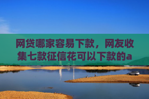 网贷哪家容易下款，网友收集七款征信花可以下款的app