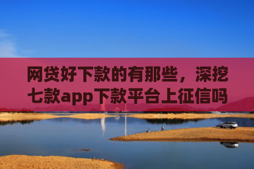 网贷好下款的有那些，深挖七款app下款平台上征信吗