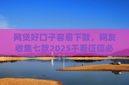 网贷好口子容易下款，网友收集七款2025不看征信必下款app