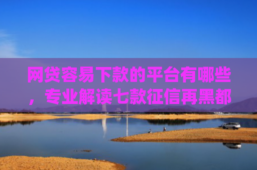 网贷容易下款的平台有哪些，专业解读七款征信再黑都能下款的高炮app