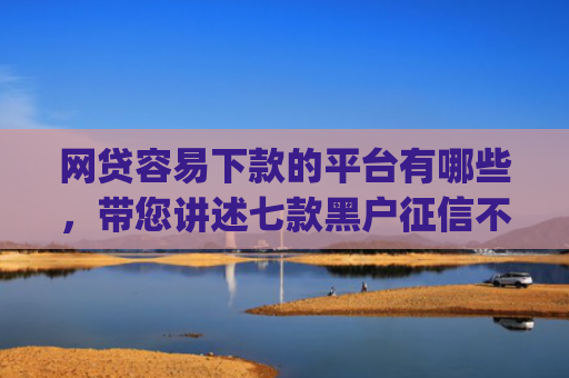 网贷容易下款的平台有哪些，带您讲述七款黑户征信不好能够秒下款的app