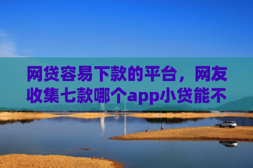 网贷容易下款的平台，网友收集七款哪个app小贷能不查征信下款