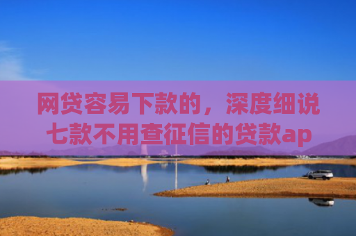 网贷容易下款的，深度细说七款不用查征信的贷款app下款快