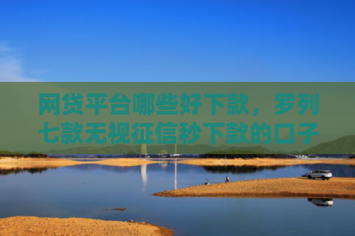 网贷平台哪些好下款，罗列七款无视征信秒下款的口子APP