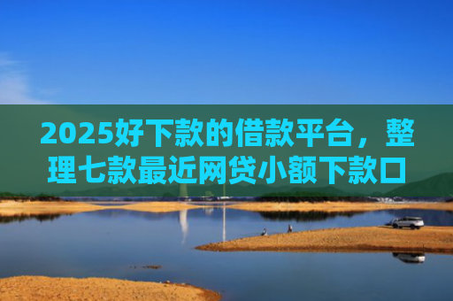 2025好下款的借款平台，整理七款最近网贷小额下款口子
