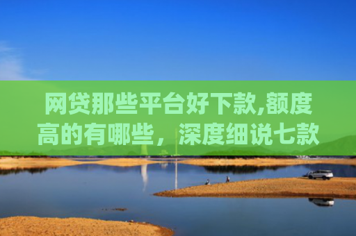 网贷那些平台好下款,额度高的有哪些，深度细说七款立马有钱app征信不好下款吗