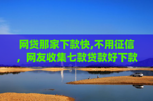 网贷那家下款快,不用征信，网友收集七款贷款好下款的app征信不好