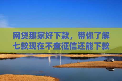 网贷那家好下款，带你了解七款现在不查征信还能下款的app