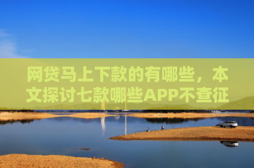 网贷马上下款的有哪些，本文探讨七款哪些APP不查征信直接下款