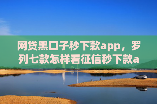 网贷黑口子秒下款app，罗列七款怎样看征信秒下款app