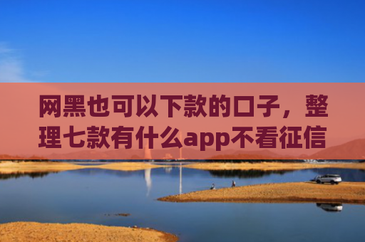 网黑也可以下款的口子，整理七款有什么app不看征信黑户秒下款的