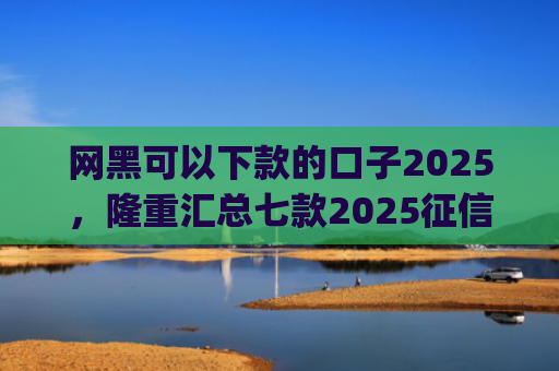 网黑可以下款的口子2025，隆重汇总七款2025征信花能下款的分期app