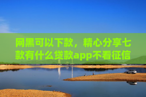 网黑可以下款，精心分享七款有什么贷款app不看征信下款快