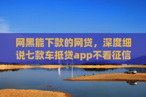 网黑能下款的网贷，深度细说七款车抵贷app不看征信能下款吗
