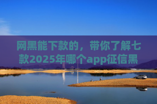 网黑能下款的，带你了解七款2025年哪个app征信黑户能下款
