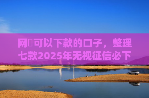 网黒可以下款的口子，整理七款2025年无视征信必下款的app