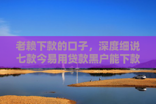 老赖下款的口子，深度细说七款今易用贷款黑户能下款吗