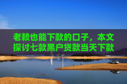 老赖也能下款的口子，本文探讨七款黑户贷款当天下款有哪些
