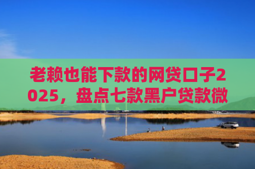老赖也能下款的网贷口子2025，盘点七款黑户贷款微信下款安全吗