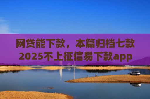 网贷能下款，本篇归档七款2025不上征信易下款app