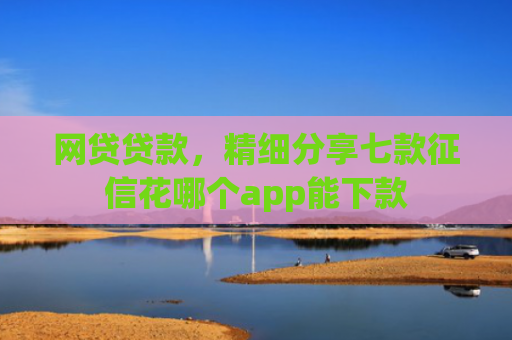 网贷贷款，精细分享七款征信花哪个app能下款