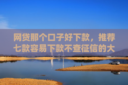网贷那个口子好下款，推荐七款容易下款不查征信的大额app