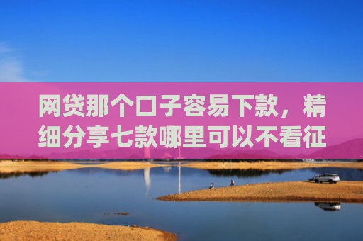 网贷那个口子容易下款，精细分享七款哪里可以不看征信秒下款app