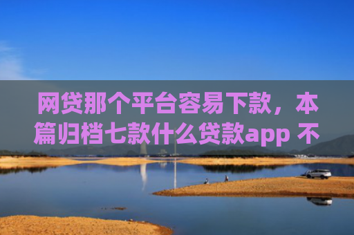 网贷那个平台容易下款，本篇归档七款什么贷款app 不看征信 下款快