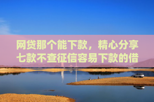 网贷那个能下款，精心分享七款不查征信容易下款的借款app