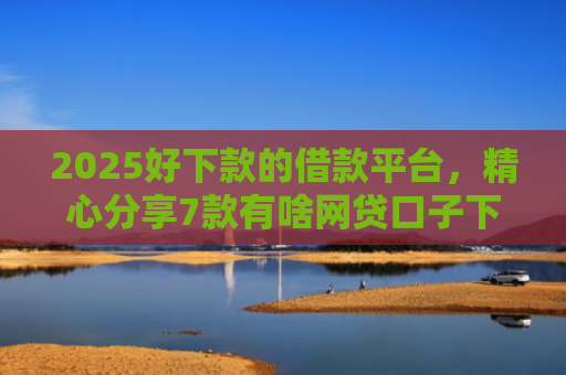 2025好下款的借款平台，精心分享7款有啥网贷口子下款