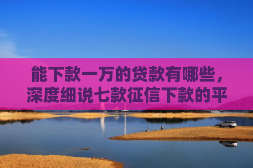 能下款一万的贷款有哪些，深度细说七款征信下款的平台
