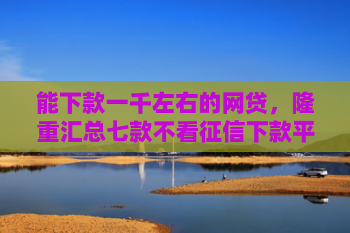 能下款一千左右的网贷，隆重汇总七款不看征信下款平台