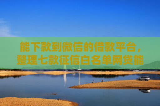 能下款到微信的借款平台，整理七款征信白名单网贷能下款吗
