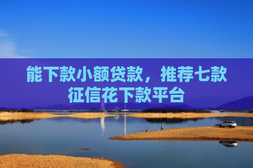 能下款小额贷款，推荐七款征信花下款平台