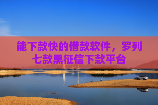 能下款快的借款软件，罗列七款黑征信下款平台