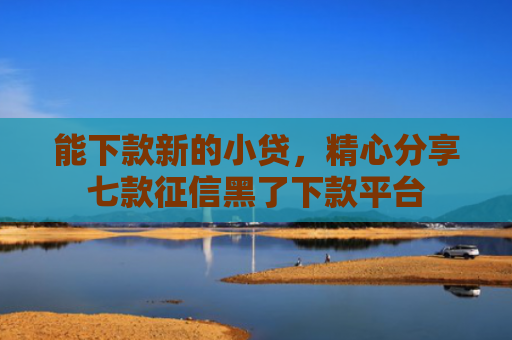 能下款新的小贷，精心分享七款征信黑了下款平台