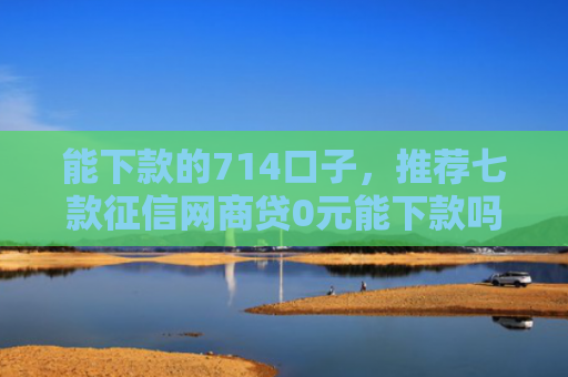 能下款的714口子，推荐七款征信网商贷0元能下款吗