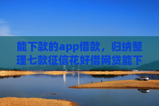 能下款的app借款，归纳整理七款征信花好借网贷能下款吗