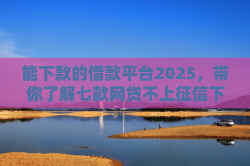 能下款的借款平台2025，带你了解七款网贷不上征信下款快的有